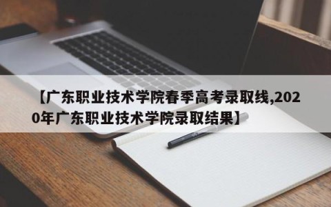 【广东职业技术学院春季高考录取线,2020年广东职业技术学院录取结果】